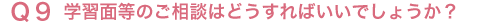Q9 学習面等のご相談はどうすればいいでしょうか?